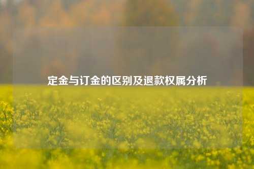 定金与订金的区别及退款权属分析