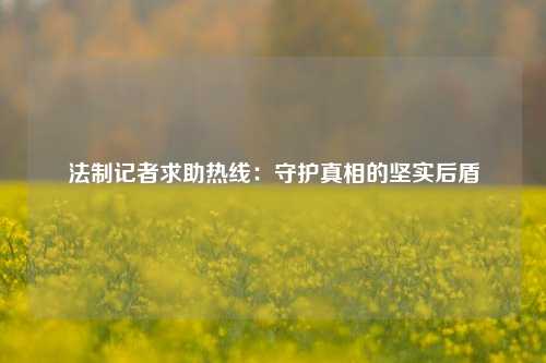 法制记者求助热线：守护真相的坚实后盾